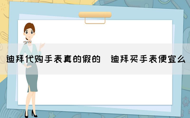 迪拜代購手表真的假的（迪拜買手表便宜么）