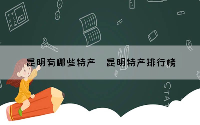 昆明有哪些特產(chǎn)（昆明特產(chǎn)排行榜）