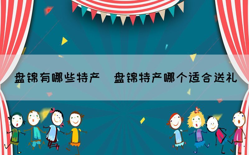 盤錦有哪些特產(chǎn)(盤錦特產(chǎn)哪個適合送禮)