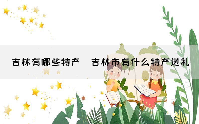 吉林有哪些特產(chǎn)(吉林市有什么特產(chǎn)送禮)