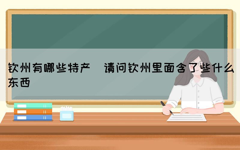 欽州有哪些特產(chǎn)(請(qǐng)問(wèn)欽州里面含了些什么東西)