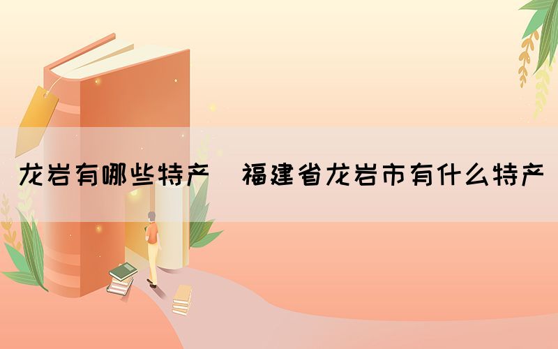 龍巖有哪些特產(chǎn)(福建省龍巖市有什么特產(chǎn))