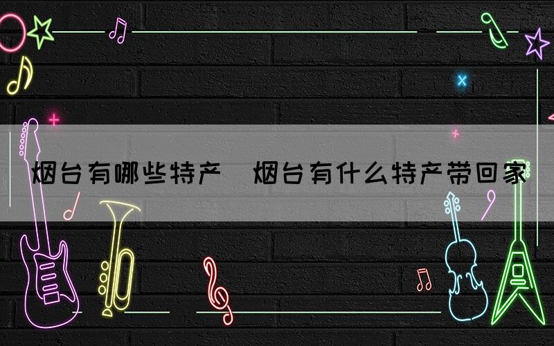 煙臺有哪些特產(chǎn)(煙臺有什么特產(chǎn)帶回家)