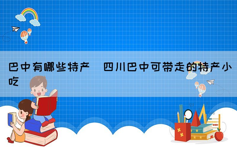 巴中有哪些特產(chǎn)(四川巴中可帶走的特產(chǎn)小吃)