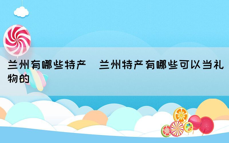 蘭州有哪些特產(chǎn)(蘭州特產(chǎn)有哪些可以當禮物的)