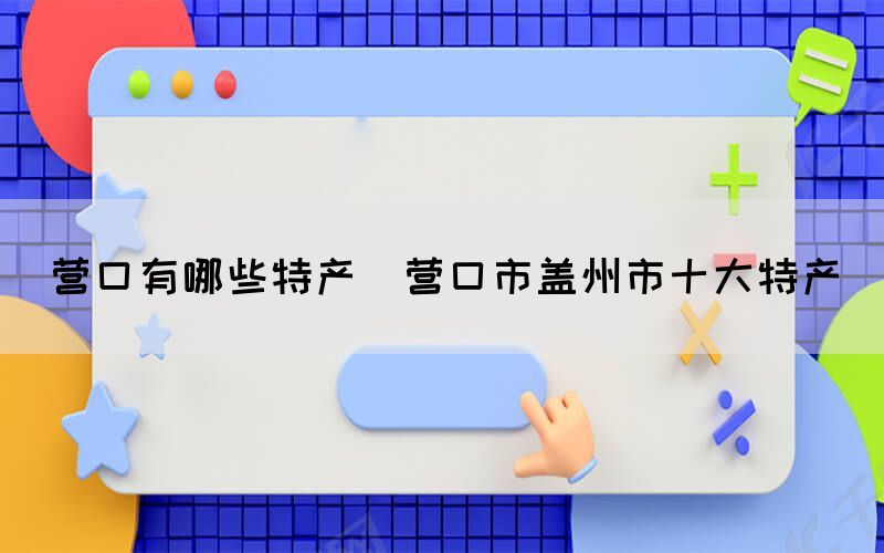 營口有哪些特產(chǎn)(營口市蓋州市十大特產(chǎn))