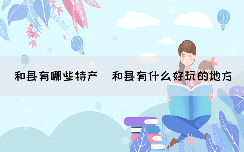 和縣有哪些特產(chǎn)(和縣有什么好玩的地方)