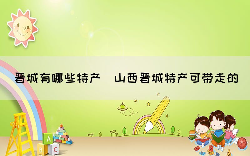 晉城有哪些特產(chǎn)(山西晉城特產(chǎn)可帶走的)