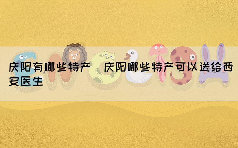 慶陽有哪些特產(chǎn)(慶陽哪些特產(chǎn)可以送給西安醫(yī)生)