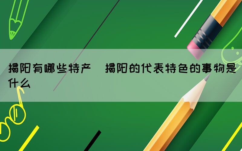 揭陽有哪些特產(chǎn)(揭陽的代表特色的事物是什么)