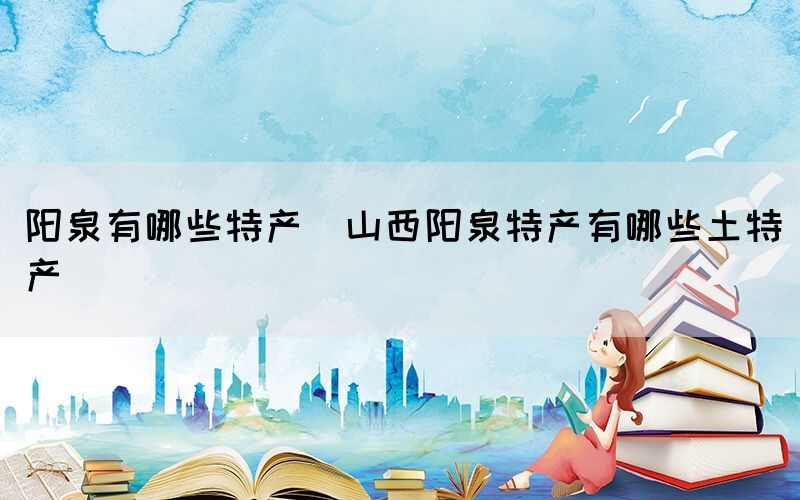 陽泉有哪些特產(chǎn)(山西陽泉特產(chǎn)有哪些土特產(chǎn))