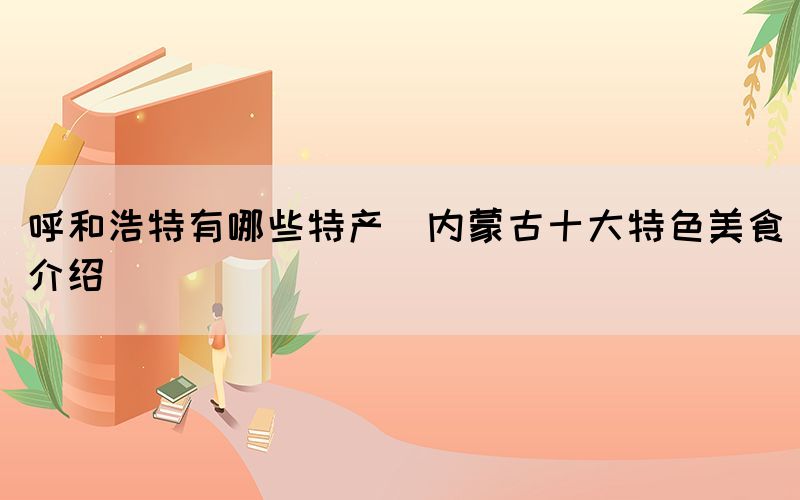 呼和浩特有哪些特產(chǎn)(內(nèi)蒙古十大特色美食介紹)