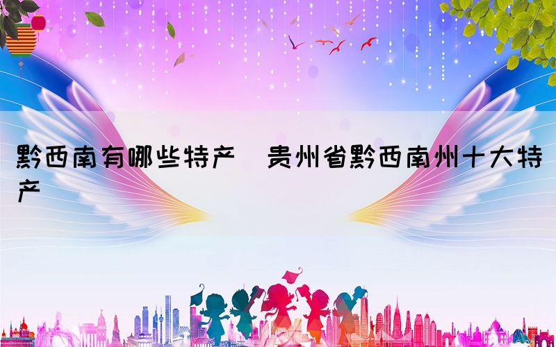 黔西南有哪些特產(chǎn)(貴州省黔西南州十大特產(chǎn))
