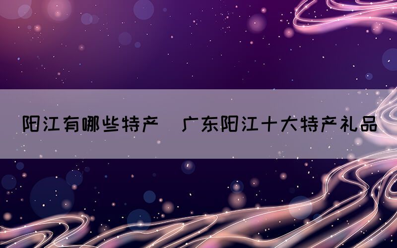 陽江有哪些特產(chǎn)(廣東陽江十大特產(chǎn)禮品)