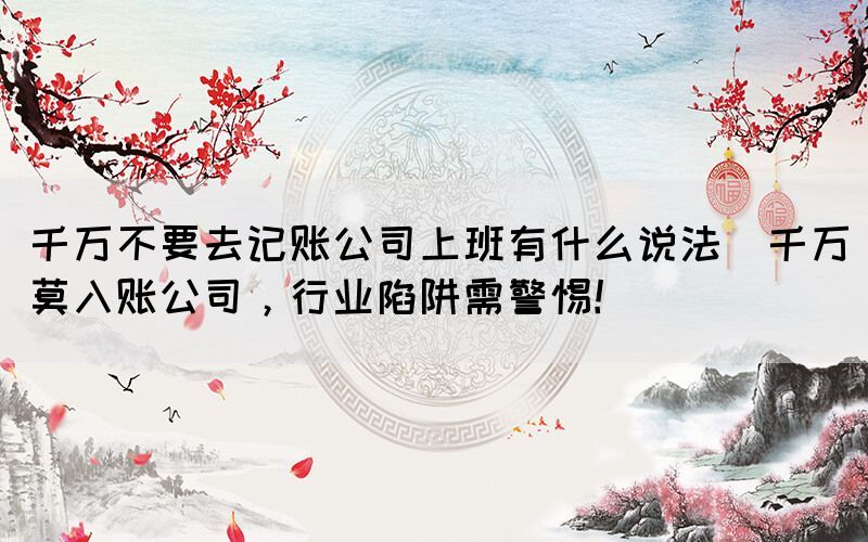 千萬不要去記賬公司上班有什么說法(千萬莫入賬公司，行業(yè)陷阱需警惕！)