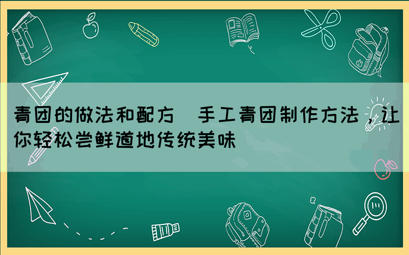 青團的做法和配方(手工青團制作方法，讓你輕松嘗鮮道地傳統(tǒng)美味)