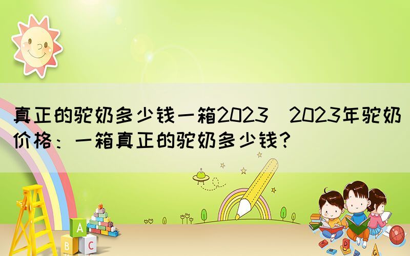 真正的駝奶多少錢一箱2023(2023年駝奶價格：一箱真正的駝奶多少錢？)