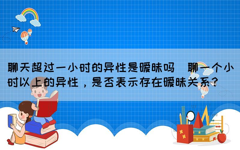 聊天超過一小時的異性是曖昧嗎(聊一個小時以上的異性，是否表示存在曖昧關(guān)系？)