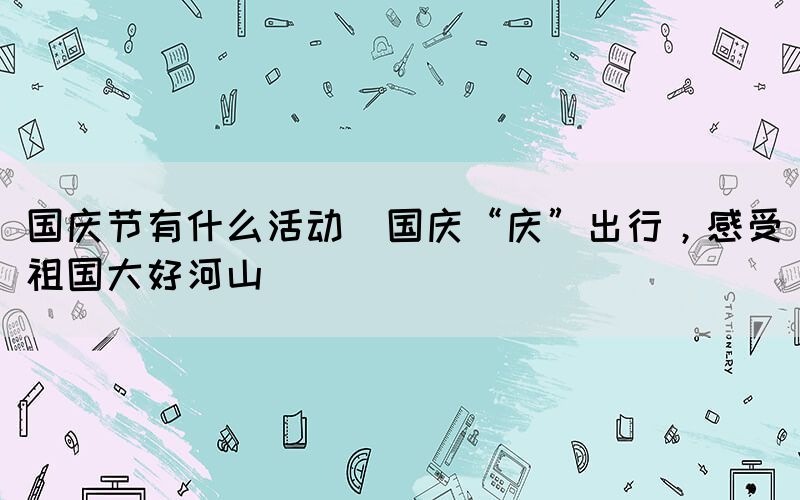 國慶節(jié)有什么活動(國慶“慶”出行，感受祖國大好河山)