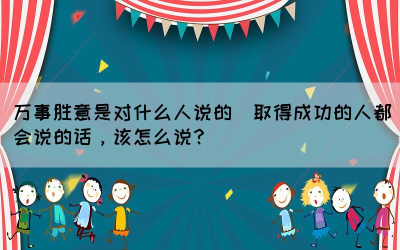 萬事勝意是對什么人說的(取得成功的人都會說的話，該怎么說？)