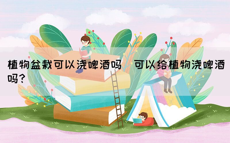 植物盆栽可以澆啤酒嗎(可以給植物澆啤酒嗎？)