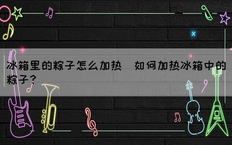 冰箱里的粽子怎么加熱(如何加熱冰箱中的粽子？)