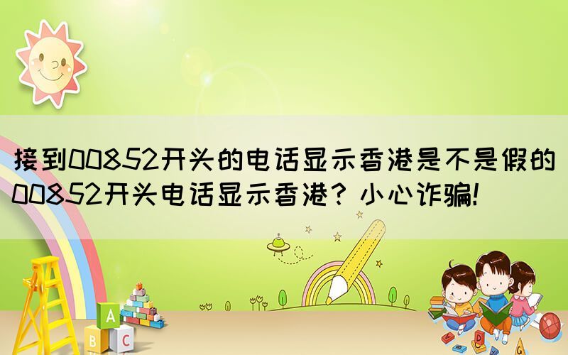 接到00852開頭的電話顯示香港是不是假的(00852開頭電話顯示香港？小心詐騙！)