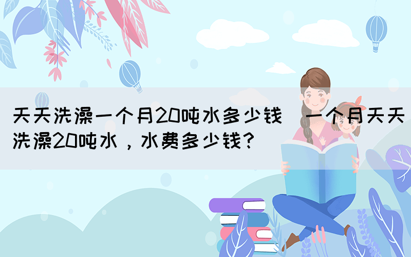 天天洗澡一個(gè)月20噸水多少錢(一個(gè)月天天洗澡20噸水，水費(fèi)多少錢？)
