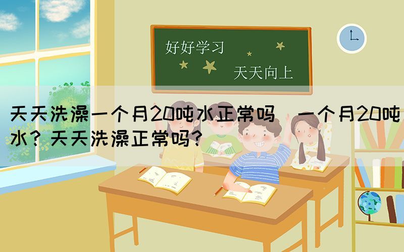 天天洗澡一個(gè)月20噸水正常嗎(一個(gè)月20噸水？天天洗澡正常嗎？)