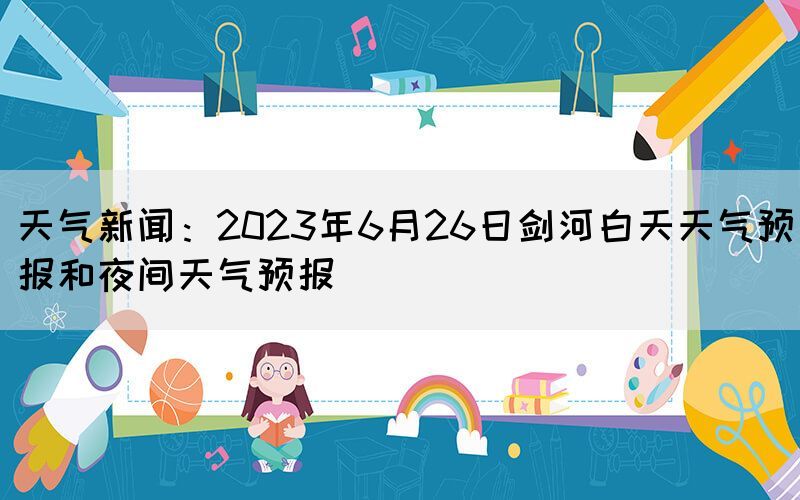 天氣新聞：2023年6月26日劍河白天天氣預(yù)報和夜間天氣預(yù)報(圖1)