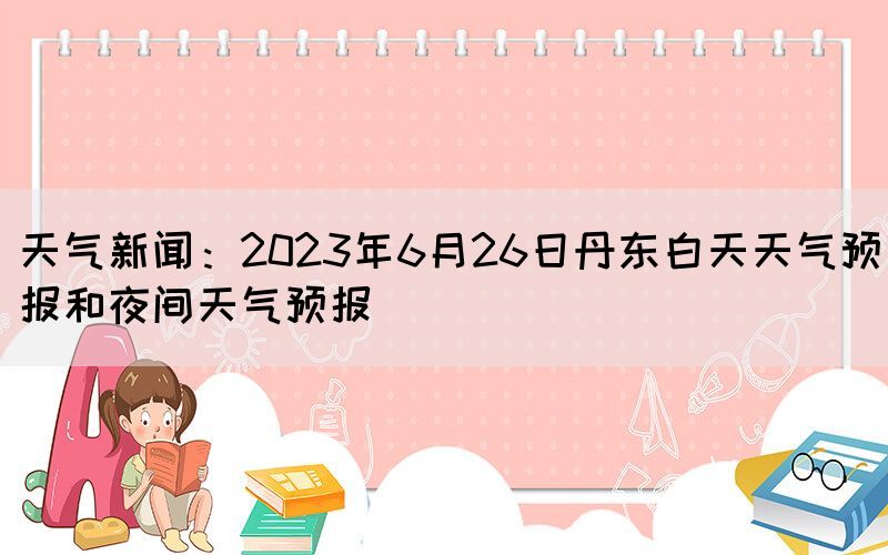 天氣新聞：2023年6月26日丹東白天天氣預(yù)報和夜間天氣預(yù)報(圖1)