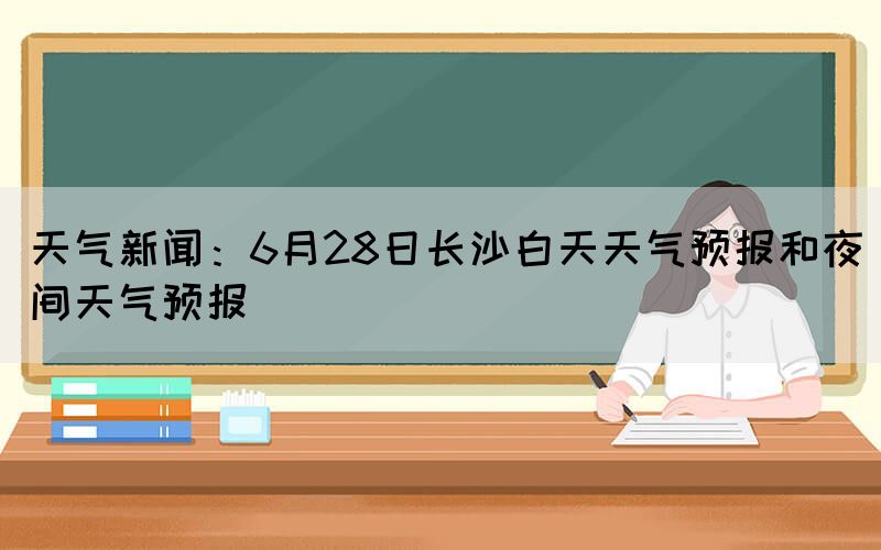 天氣新聞：6月28日長沙白天天氣預(yù)報和夜間天氣預(yù)報(圖1)