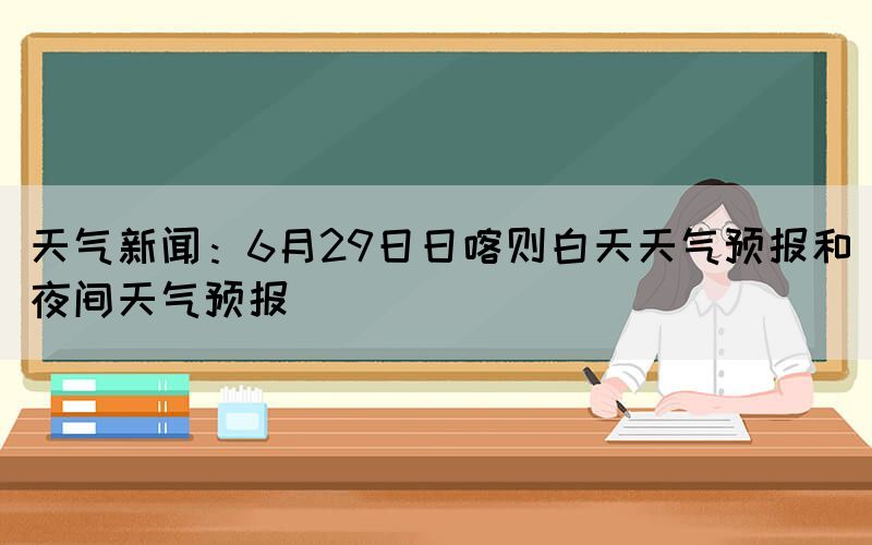 天氣新聞：6月29日日喀則白天天氣預(yù)報(bào)和夜間天氣預(yù)報(bào)(圖1)