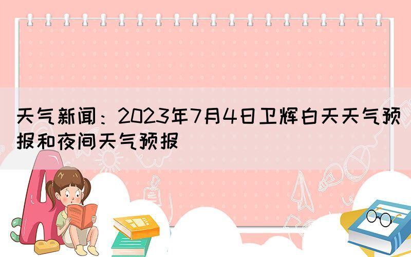 天氣新聞：2023年7月4日衛(wèi)輝白天天氣預報和夜間天氣預報(圖1)