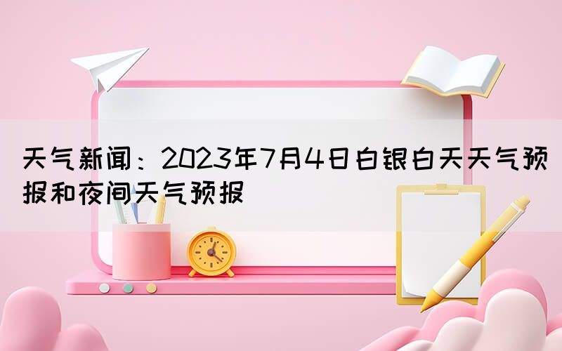 天氣新聞：2023年7月4日白銀白天天氣預(yù)報(bào)和夜間天氣預(yù)報(bào)(圖1)