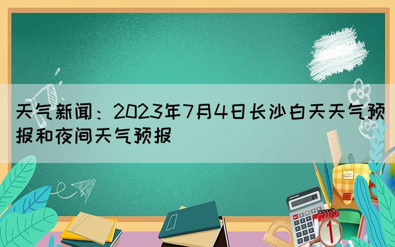 天氣新聞：2023年7月4日長(zhǎng)沙白天天氣預(yù)報(bào)和夜間天氣預(yù)報(bào)(圖1)