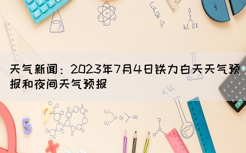 天氣新聞：2023年7月4日鐵力白天天氣預(yù)報和夜間天氣預(yù)報(圖1)