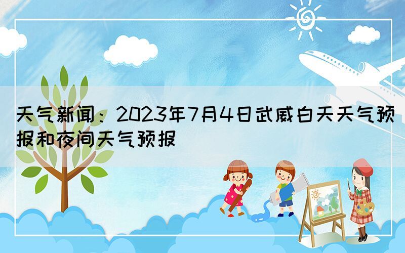 天氣新聞：2023年7月4日武威白天天氣預(yù)報(bào)和夜間天氣預(yù)報(bào)(圖1)