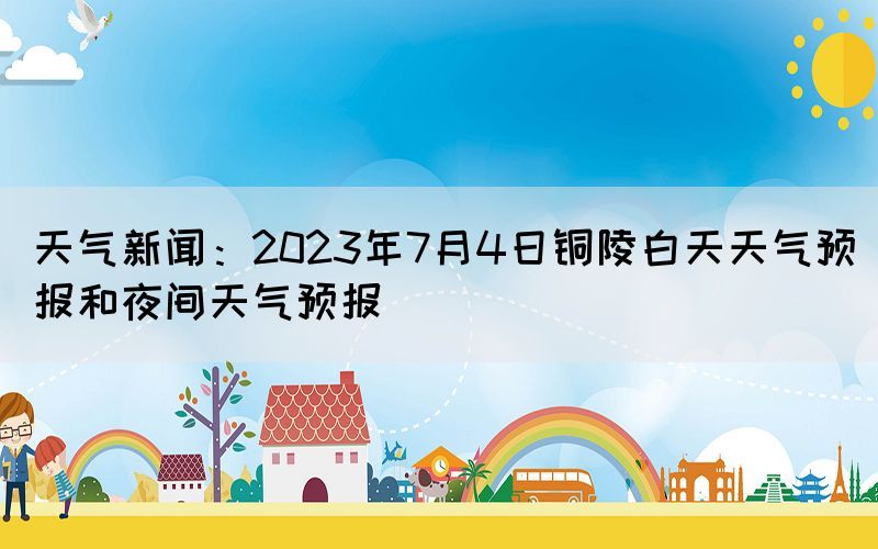 天氣新聞：2023年7月4日銅陵白天天氣預(yù)報和夜間天氣預(yù)報(圖1)