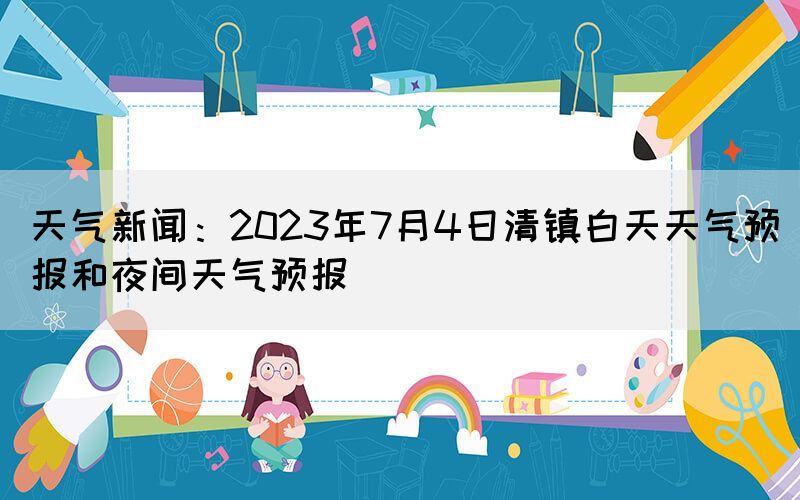 天氣新聞：2023年7月4日清鎮(zhèn)白天天氣預(yù)報和夜間天氣預(yù)報(圖1)