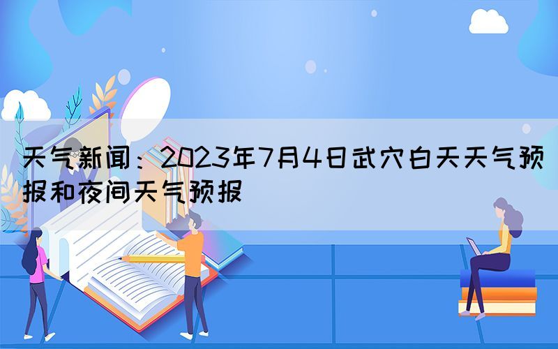 天氣新聞：2023年7月4日武穴白天天氣預報和夜間天氣預報(圖1)