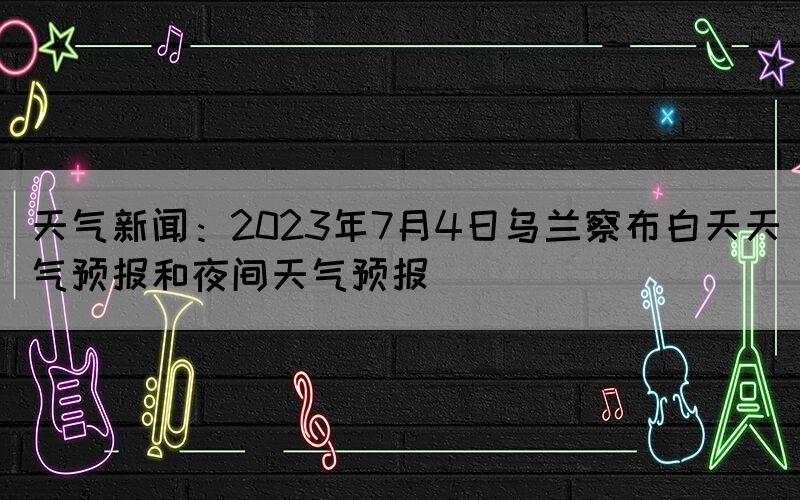 天氣新聞：2023年7月4日烏蘭察布白天天氣預報和夜間天氣預報(圖1)