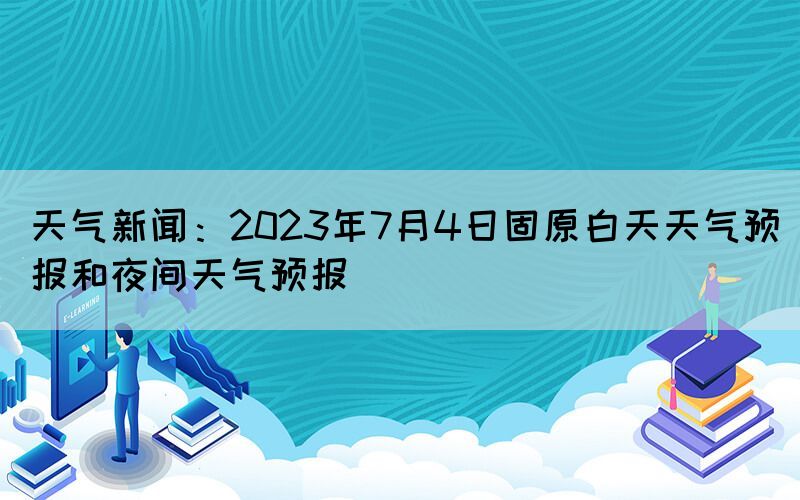 天氣新聞：2023年7月4日固原白天天氣預(yù)報和夜間天氣預(yù)報(圖1)