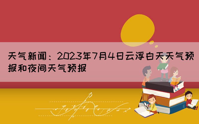 天氣新聞：2023年7月4日云浮白天天氣預(yù)報(bào)和夜間天氣預(yù)報(bào)(圖1)