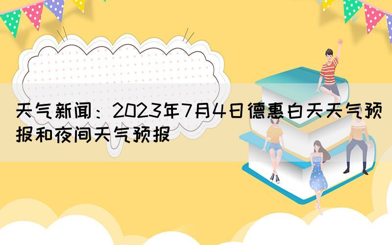 天氣新聞：2023年7月4日德惠白天天氣預(yù)報(bào)和夜間天氣預(yù)報(bào)(圖1)