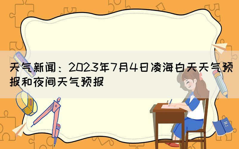 天氣新聞：2023年7月4日凌海白天天氣預(yù)報(bào)和夜間天氣預(yù)報(bào)(圖1)