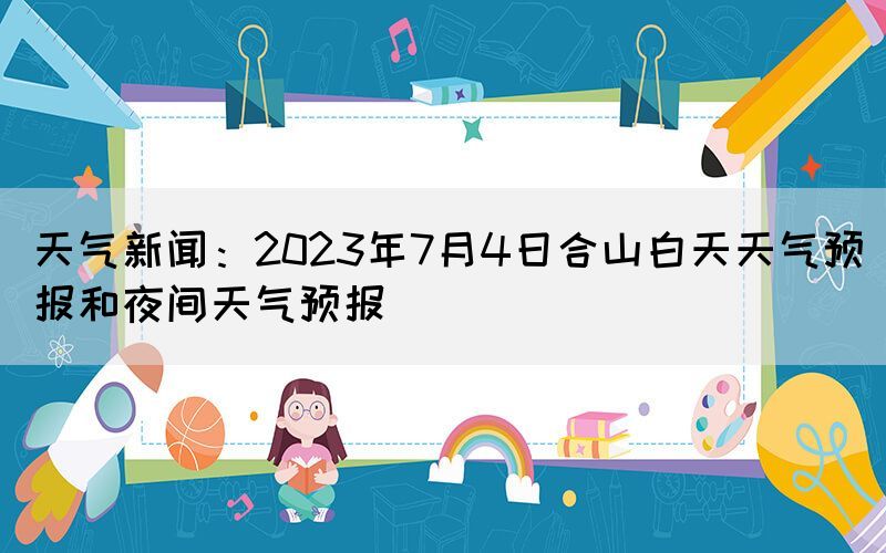 天氣新聞：2023年7月4日合山白天天氣預(yù)報和夜間天氣預(yù)報(圖1)