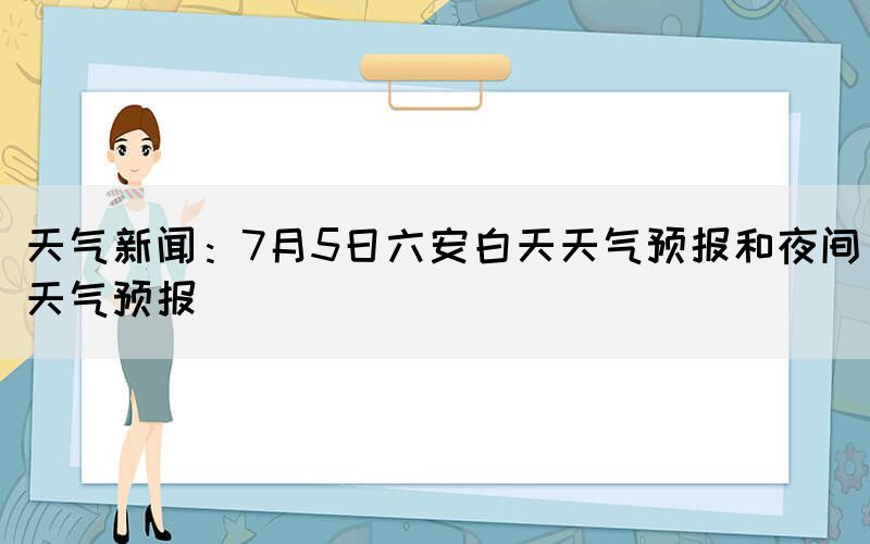 天氣新聞:7月5日六安白天天氣預報和夜間天氣預報(圖1) 天氣新聞:7月5日六安白天天氣預報和夜間天氣預報(圖1)
