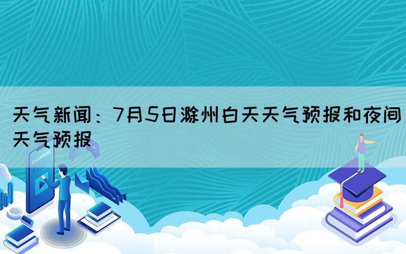天氣新聞：7月5日滁州白天天氣預報和夜間天氣預報(圖1)