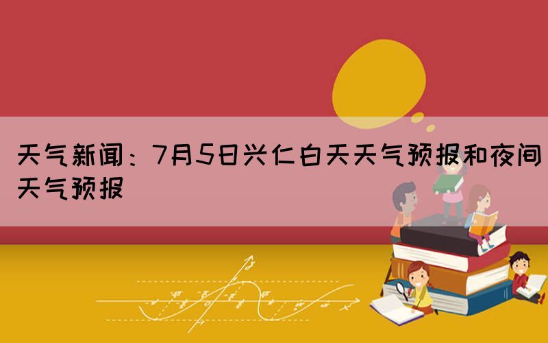天氣新聞：7月5日興仁白天天氣預(yù)報(bào)和夜間天氣預(yù)報(bào)(圖1)